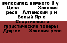 велосипед немного б.у › Цена ­ 3 000 - Хакасия респ., Алтайский р-н, Белый Яр с. Спортивные и туристические товары » Другое   . Хакасия респ.